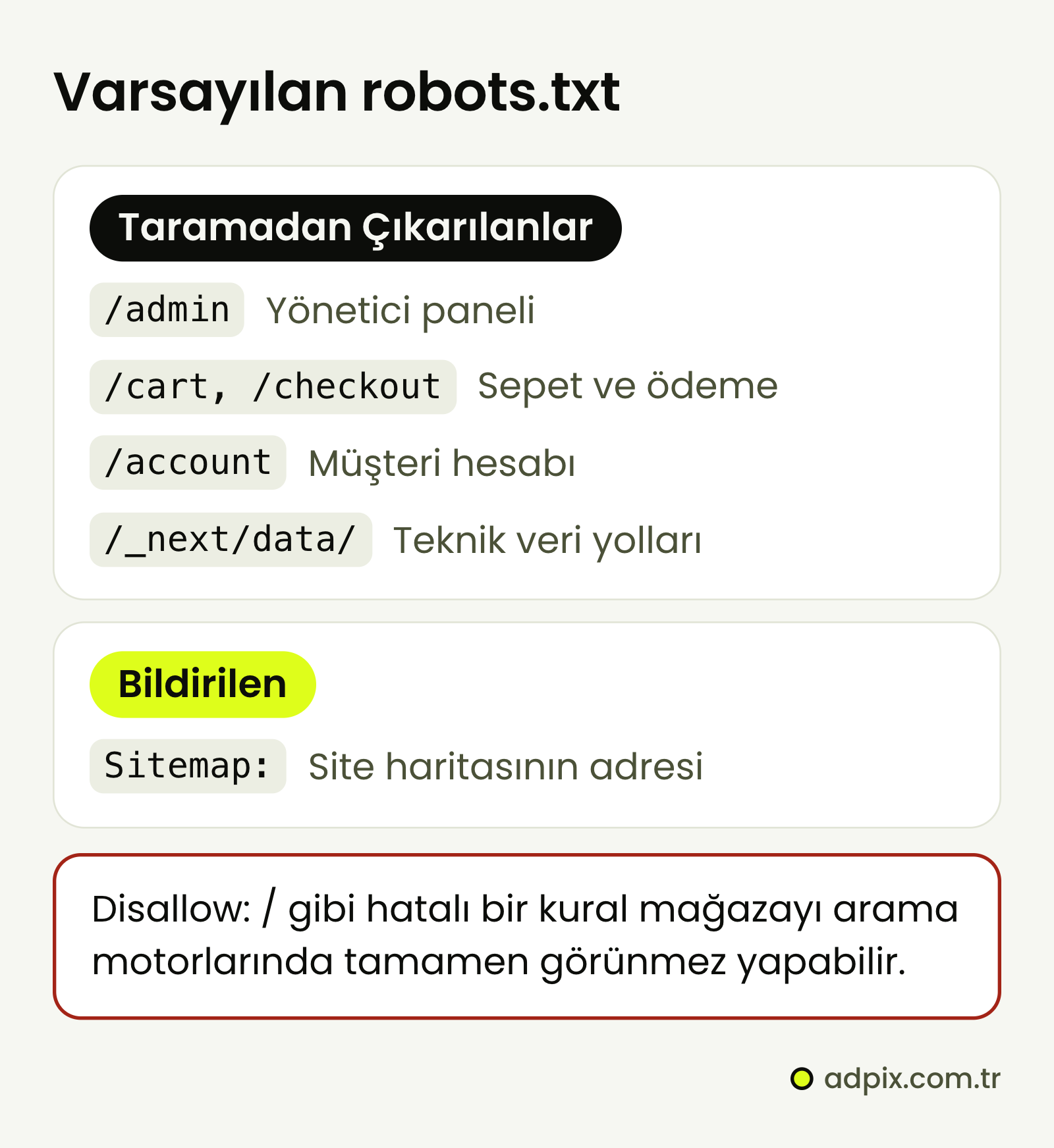 ikas'ın varsayılan robots.txt kuralları /admin, /cart, /checkout, /account ve /_next/data/ yollarını taramadan çıkarır; Sitemap satırı site haritasının adresini bildirir. Disallow: / gibi hatalı bir kural mağazayı arama motorlarında tamamen görünmez yapabilir.